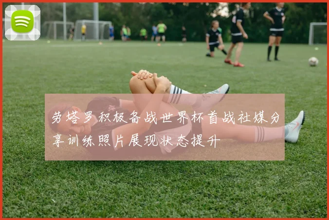 劳塔罗积极备战世界杯首战社媒分享训练照片展现状态提升