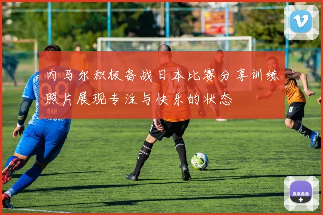 内马尔积极备战日本比赛分享训练照片展现专注与快乐的状态