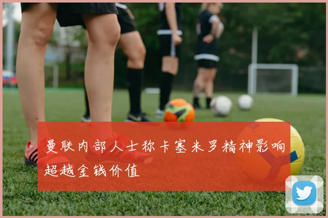 曼联内部人士称卡塞米罗精神影响超越金钱价值