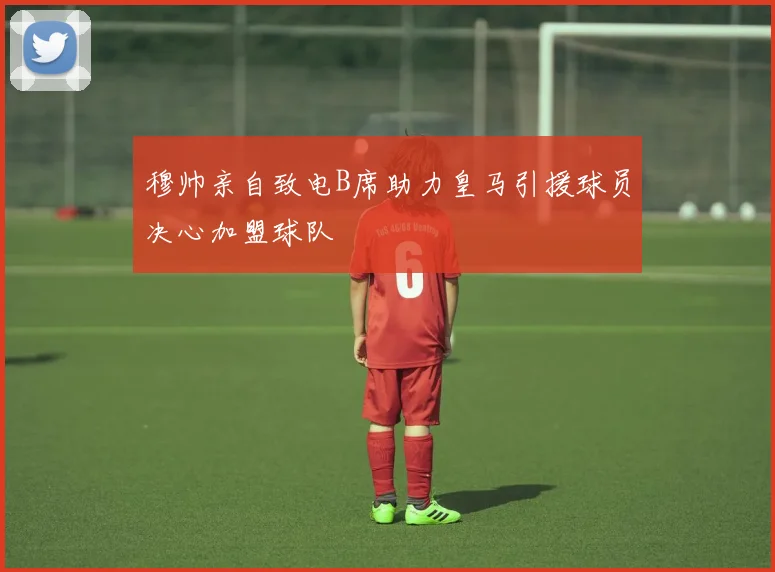 穆帅亲自致电B席助力皇马引援球员决心加盟球队