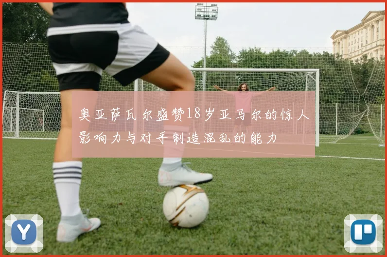 奥亚萨瓦尔盛赞18岁亚马尔的惊人影响力与对手制造混乱的能力