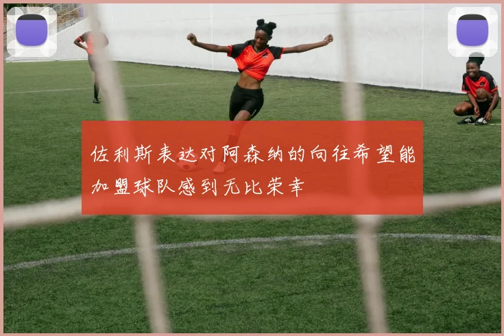 佐利斯表达对阿森纳的向往希望能加盟球队感到无比荣幸