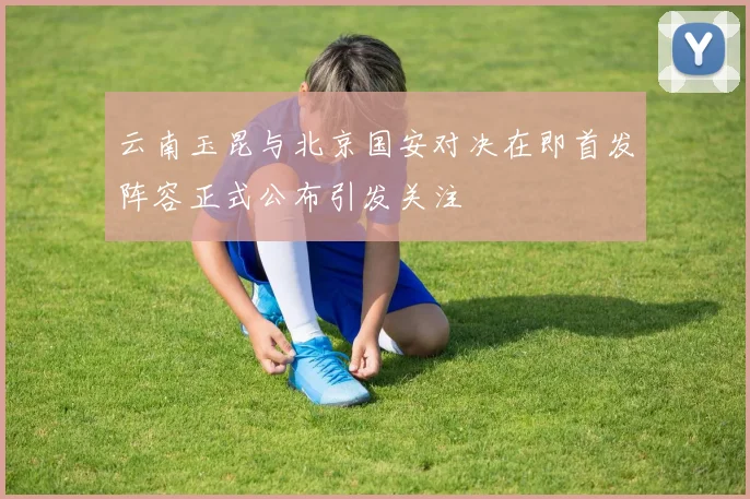 云南玉昆与北京国安对决在即首发阵容正式公布引发关注