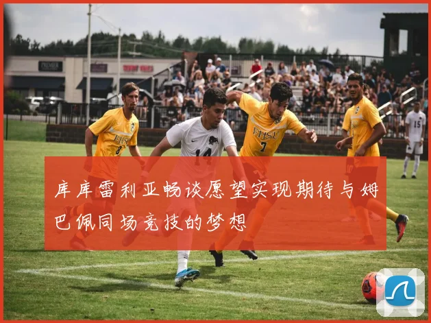 库库雷利亚畅谈愿望实现期待与姆巴佩同场竞技的梦想