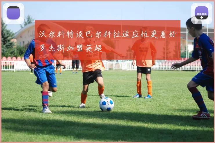 沃尔科特谈巴尔科拉适应性更看好罗杰斯加盟英超