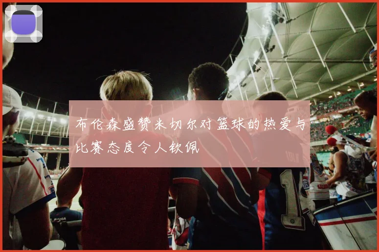 布伦森盛赞米切尔对篮球的热爱与比赛态度令人钦佩