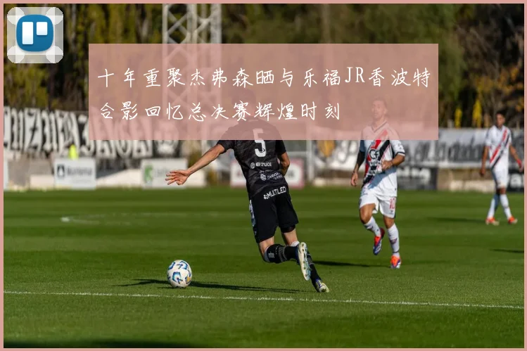 十年重聚杰弗森晒与乐福JR香波特合影回忆总决赛辉煌时刻