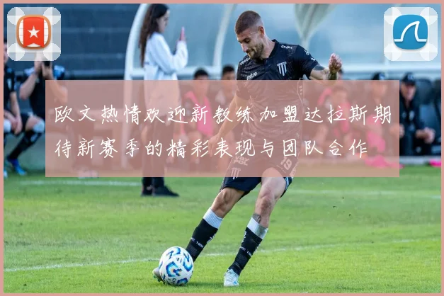 欧文热情欢迎新教练加盟达拉斯期待新赛季的精彩表现与团队合作