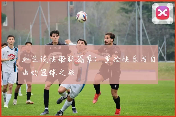 加兰谈快船新篇章：重拾快乐与自由的篮球之旅