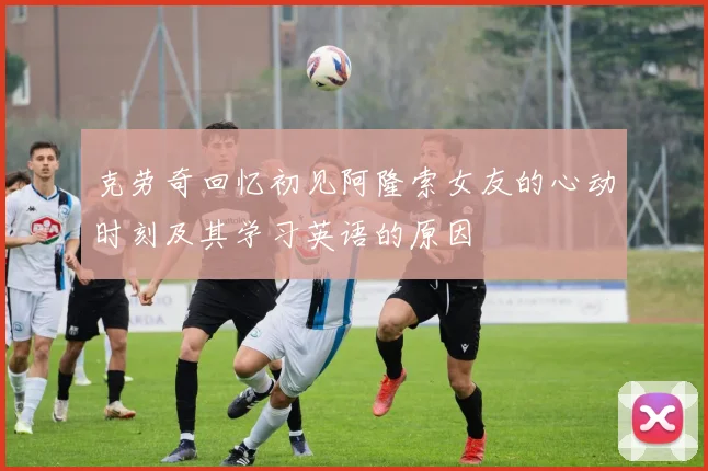 克劳奇回忆初见阿隆索女友的心动时刻及其学习英语的原因