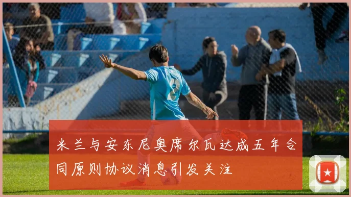 米兰与安东尼奥席尔瓦达成五年合同原则协议消息引发关注