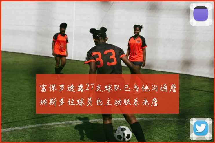 富保罗透露27支球队已与他沟通詹姆斯多位球员也主动联系老詹